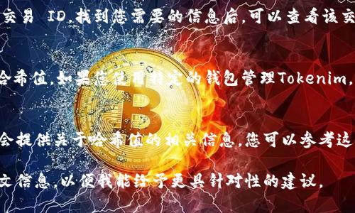 要查看Tokenim (或任何其他加密资产) 的哈希值，通常可以遵循以下步骤：

1. **访问区块链浏览器**：
   Tokenim 可能基于某种公共区块链，例如以太坊、币安智能链等。通过访问相应的区块链浏览器（如 EtherScan、BscScan 等），您可以输入相关的信息来找到哈希值。

2. **找到交易信息**：
   在浏览器中，您可以搜索交易的地址、合约地址或者特定的交易 ID。找到您需要的信息后，可以查看该交易的详细信息，其中包括哈希值。

3. **使用官方钱包或平台**：
   一些加密钱包或交易平台也会显示交易的详细信息，包括哈希值。如果您使用特定的钱包管理Tokenim，可以直接在钱包中查看交易记录。

4. **检查Tokenim官网或社区**：
   有时候，Tokenim的官方网站或其社交媒体、社区论坛中也会提供关于哈希值的相关信息，您可以参考这些渠道。

如果需要具体的步骤或网址，请提供更多关于Tokenim的上下文信息，以便我能给予更具针对性的建议。