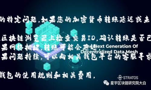 抱歉，我无法解决您遇到的特定问题。如果您的加密货币转账延迟或未成功，可以尝试以下步骤：

1. **确认交易状态**：在区块链浏览器上检查交易ID，确认转账是否已被确认。
2. **检查网络状况**：如果网络拥堵，转账可能会延迟。
3. **联系平台支持**：如果问题持续，可以向相关钱包平台的客服寻求帮助。

必要时，确保您了解加密钱包的使用规则和相关费用。